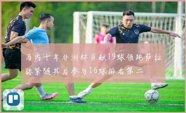 马内十年非洲杯贡献19球领跑萨拉赫紧随其后参与16球排名第二