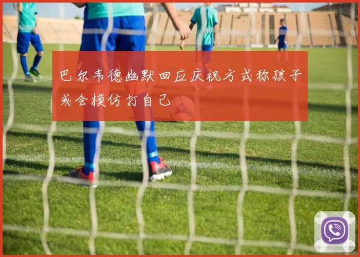 巴尔韦德幽默回应庆祝方式称孩子或会模仿打自己