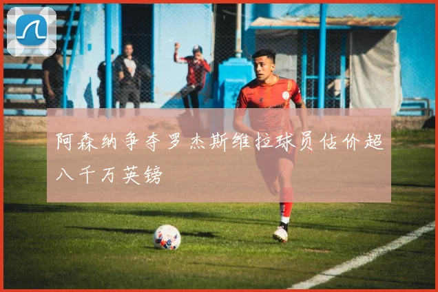 阿森纳争夺罗杰斯维拉球员估价超八千万英镑