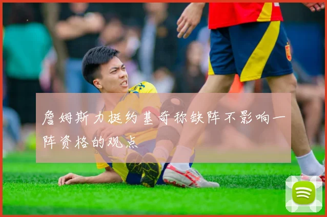 詹姆斯力挺约基奇称缺阵不影响一阵资格的观点