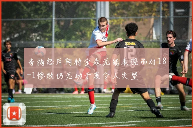 夸梅怒斥阿特金森无能表现面对18-1惨败仍无动于衷令人失望