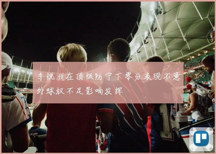 李悦洲在顶级防守下零分表现不意外球权不足影响发挥