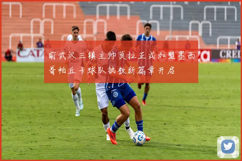前武汉三镇主帅莫拉正式加盟墨西哥帕丘卡球队执教新篇章开启