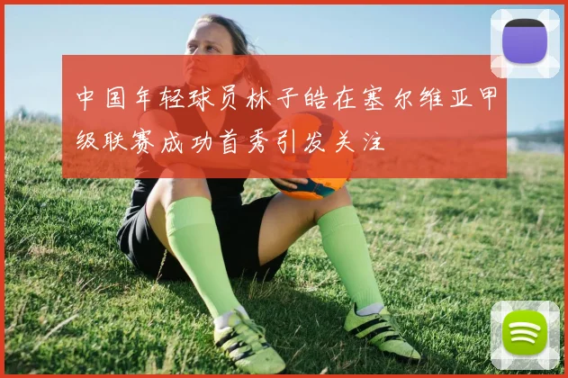 中国年轻球员林子皓在塞尔维亚甲级联赛成功首秀引发关注