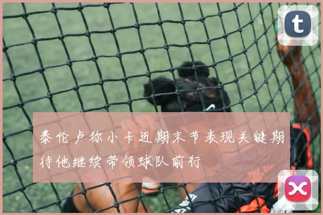 泰伦卢称小卡近期末节表现关键期待他继续带领球队前行
