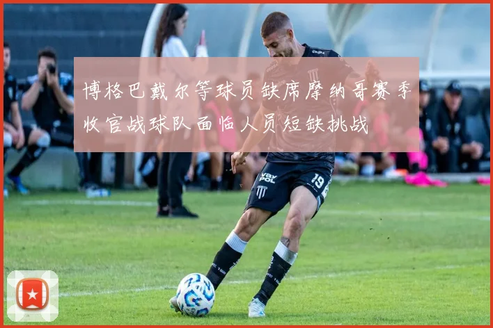 博格巴戴尔等球员缺席摩纳哥赛季收官战球队面临人员短缺挑战