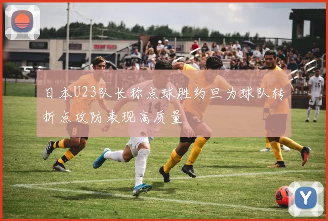 日本U23队长称点球胜约旦为球队转折点攻防表现高质量