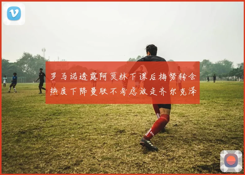 罗马诺透露阿莫林下课后梅努转会热度下降曼联不考虑放走齐尔克泽