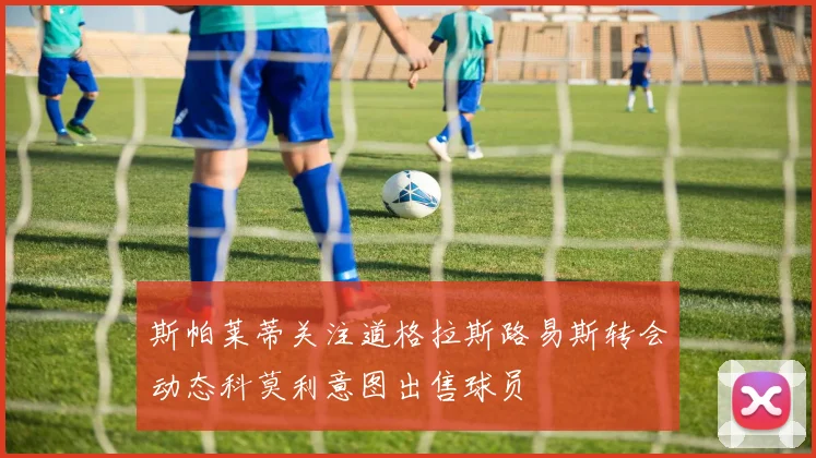 斯帕莱蒂关注道格拉斯路易斯转会动态科莫利意图出售球员
