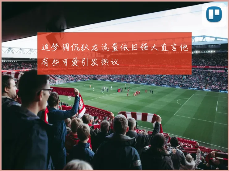 追梦调侃狄龙流量依旧强大直言他有些可爱引发热议