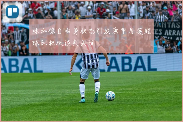 林加德自由身状态引发意甲与英超球队积极谈判关注