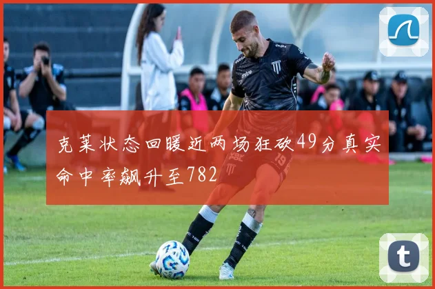 克莱状态回暖近两场狂砍49分真实命中率飙升至782