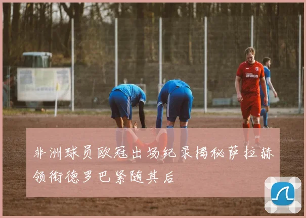 非洲球员欧冠出场纪录揭秘萨拉赫领衔德罗巴紧随其后
