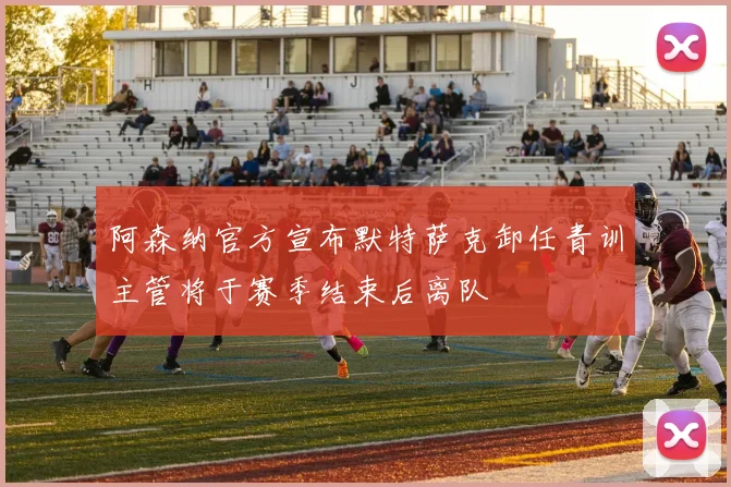 阿森纳官方宣布默特萨克卸任青训主管将于赛季结束后离队