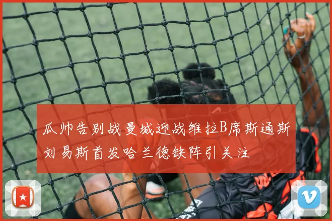 瓜帅告别战曼城迎战维拉B席斯通斯刘易斯首发哈兰德缺阵引关注