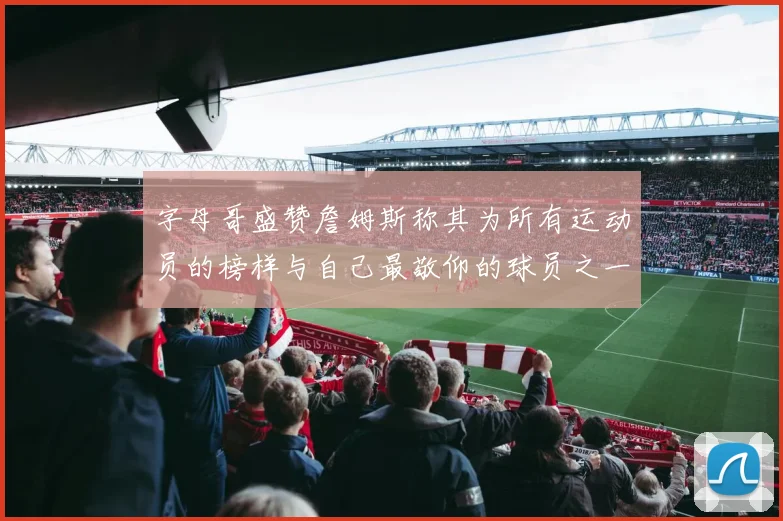 字母哥盛赞詹姆斯称其为所有运动员的榜样与自己最敬仰的球员之一