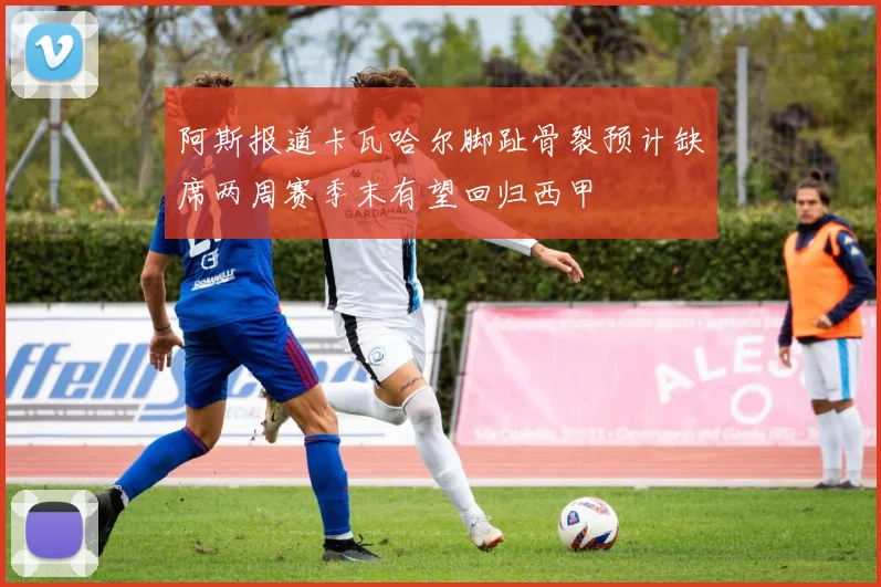 阿斯报道卡瓦哈尔脚趾骨裂预计缺席两周赛季末有望回归西甲