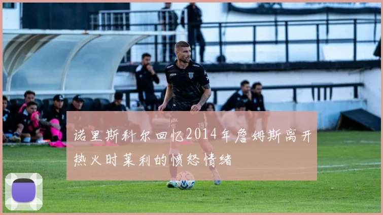 诺里斯科尔回忆2014年詹姆斯离开热火时莱利的愤怒情绪
