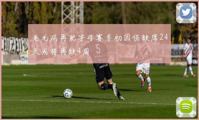 老毛病再犯字母赛季初因伤缺席24天或将再缺4周