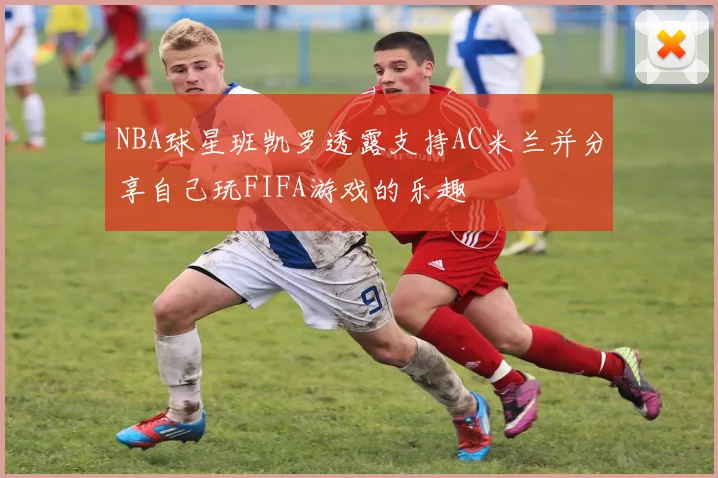 NBA球星班凯罗透露支持AC米兰并分享自己玩FIFA游戏的乐趣