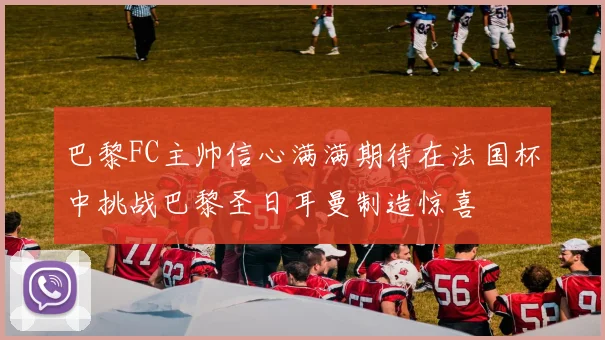 巴黎FC主帅信心满满期待在法国杯中挑战巴黎圣日耳曼制造惊喜