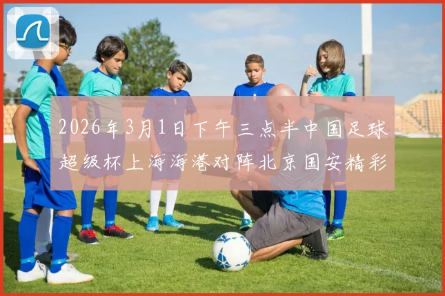 2026年3月1日下午三点半中国足球超级杯上海海港对阵北京国安精彩对决即将上演