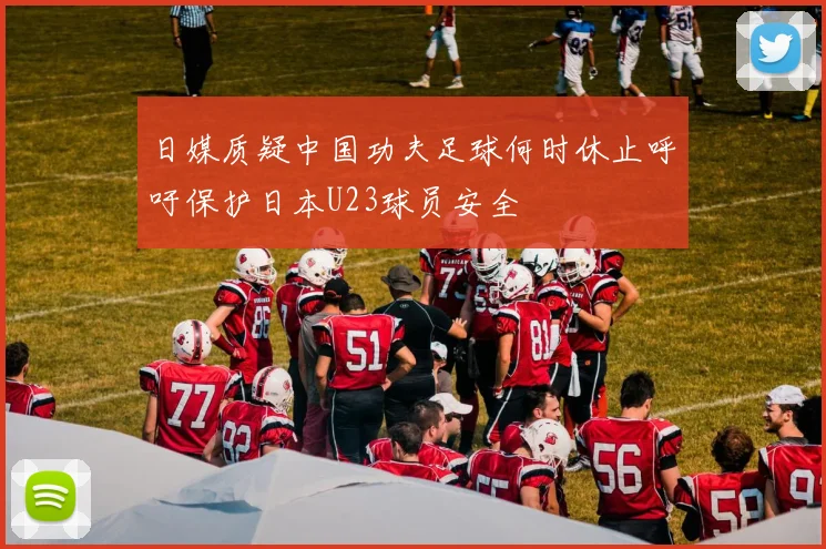 日媒质疑中国功夫足球何时休止呼吁保护日本U23球员安全