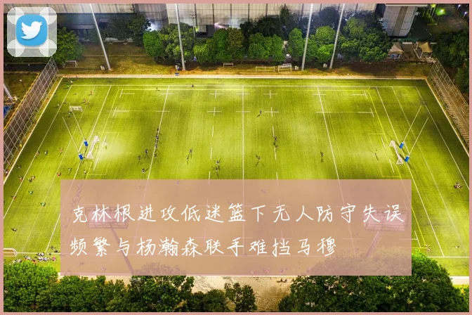 克林根进攻低迷篮下无人防守失误频繁与杨瀚森联手难挡马穆